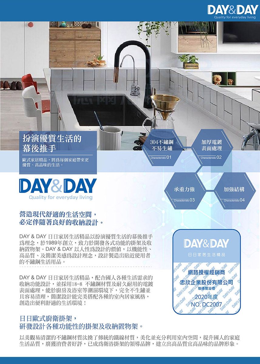 Quality for everyday living扮演生活的幕後推手304不鏽鋼加厚電鍍歐式家居精品,將每個家庭帶來更不易生鏽\Characteristic01表面處理Characteristic 02高品味的生活。D&&DAYQuality for everyday living營造現代舒適的生活空間,必定伴隨著良好的收納設計。DAY & DAY 日家居生活精品以扮演優質生活的幕後推手理念,於1989年創立,致力於開發各式功能的掛架及收納置物架。DAY & DAY 以人性設計的,以機能性高品質、及簡潔美感為設計理念,設計製造出貼近使用者的不鏽鋼生活用品。承重力強加強結構Characteristic Characteristic 04DAY & DAY 日日家居生活精品,配合國人各種生活需求的收納功能設計,並採用18-8不鏽鋼及耐久耐用的電鍍表面處理,能於廚房及浴室等潮濕環境下,完全不生鏽並且容易清理,簡潔設計能完美搭配各種的居家風格,創造出便利舒適的生活環境!日日歐式廚衛掛架,研發設計各種功能性的掛架及收納置物架。DAY&DAY日日家居生活精品Y&DAYDAY DAY&DADAY&DADAY網路授權經銷商忠欣企業股份有限公司浴櫃DAY&DAYDAY&DAY DAY&DDAY DAYDAY&DAYDAY&DAY DAYAY DAY&DNO. DC2007以美觀易清潔的不鏽鋼材質汰換了傳統的鐵線材質,美化並充分室內空間,提升國人的家庭生活品質,廣獲消費者好評,已成為衛浴掛架的領導品牌,建立出高品質宜高品味的品牌形象。