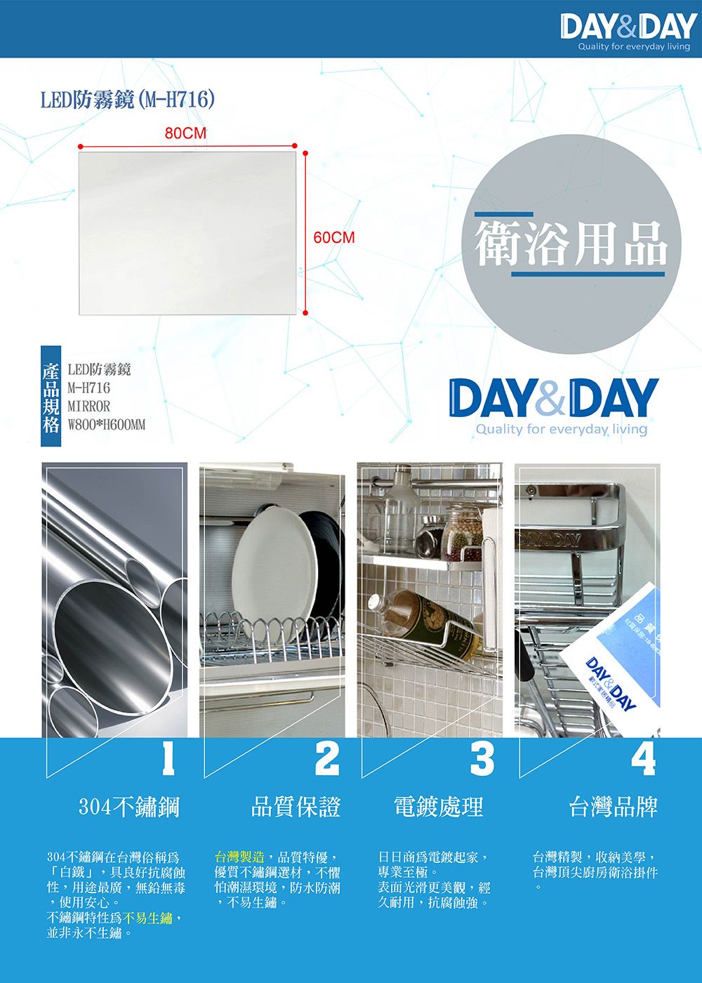 LED防霧鏡(M-H716)80CMLED防霧鏡M-H716MIRROR *H600MMDAY&DAYQuality for everyday living60CM衛浴用品DAY&DAYQuality for everyday living23304不鏽鋼品質保證電鍍處理日商電鍍起家,專業至極。品質材質保證:式精品DAY&DAY台灣品牌304不鏽鋼在台灣俗稱為「白鐵」,具良好抗腐蝕性,用途最廣,無鉛無毒,使用安心。不鏽鋼特性為不易生鏽,並非永不生鏽。台灣製造,品質特優,不鏽鋼選材,不懼怕潮濕環境,防水防潮,不易生鏽。表面光滑更美觀,經久耐用,抗腐蝕強。台灣精製,收納美學,台灣頂尖廚房衛浴掛件