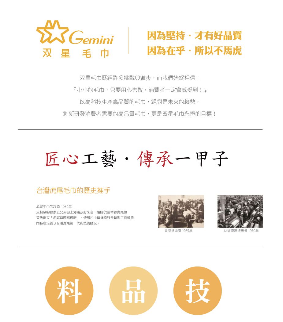 Gemini因為堅持才有好品質双星毛巾因為在乎所以不馬虎双星毛巾歷經許多挑戰與進步而我們始終相信:『小小的毛巾只要用心去做,消費者一定會感受到!』以高科技生產高品質的毛巾,絕對是未來的趨勢,創新研發消費者需要的高品質毛巾,更是双星毛巾永恆的目標!匠心工藝傳承一甲子台灣虎尾毛巾的歷史推手虎尾毛巾的起源 1950年父執輩的顧家五兄弟自上海政府來台,落腳於雲林縣虎尾鎮首先創立「虎尾首廠,農村小鎮增添許多新興工作機會同時也培養台灣虎尾第一代的技術師父。首間棉織廠 1965年紡織廠產線規模 1970年料技