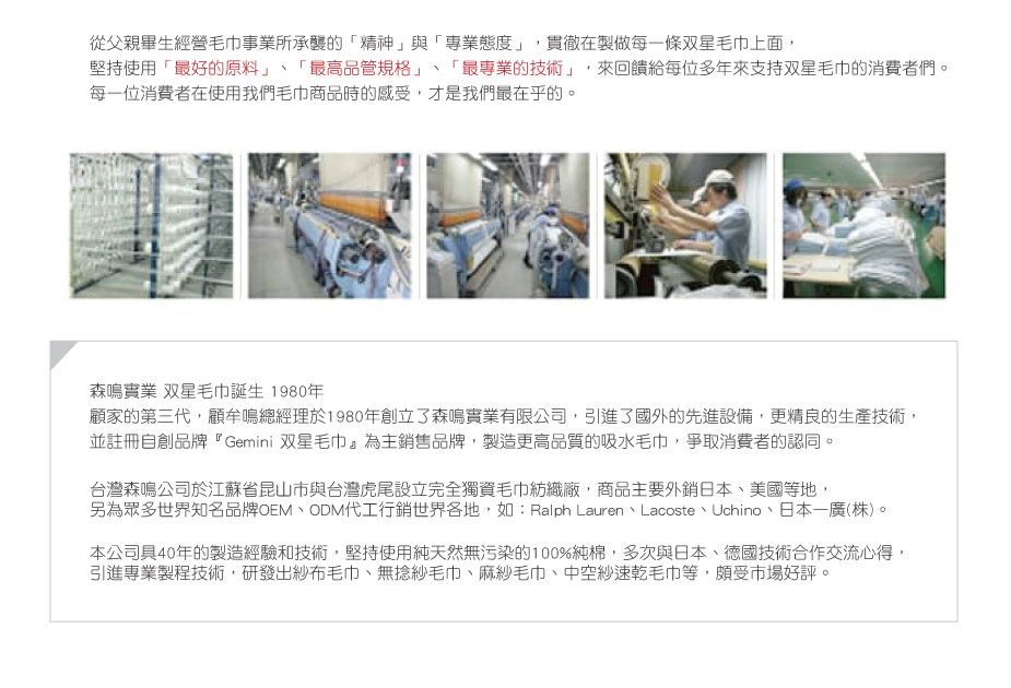 從父親畢生經營毛巾事業所承襲的「精神」與「專業態度」貫徹製做每一條双星毛巾上面,堅持使用「最好的原料」「最高品管規格」、「最專業的技術」,來回饋給每位多年來支持双星毛巾的消費者們。每一位消費者在使用我們毛巾商品時的感受,才是我們最在乎的。森鳴實業 双星毛巾誕生 1980年顧家的第三代,顧牟鳴總經理於1980年創立了森鳴實業有限公司,引進了國外的先進設備,更精良的生產技術,並註冊自創品牌『Gemini 双星毛巾為主銷售品牌,製造更高品質的吸水毛巾,爭取消費者的認同。台灣森鳴公司於江蘇省昆山市與台灣虎尾設立完全獨資毛巾紡織廠,商品主要外銷日本、美國等地,另為眾多世界知名品牌OEM、ODM代工行銷世界各地,如:Ralph Lauren、Lacoste、Uchino、日本一廣(株)。本公司40年的製造經驗和技術,堅持使用純天然無污染的100%純棉,多次與日本、德國技術合作交流心得,引進專業製程技術,研發出紗布毛巾、無捻紗毛巾、麻紗毛巾、中空紗速乾毛巾等,頗受市場好評。