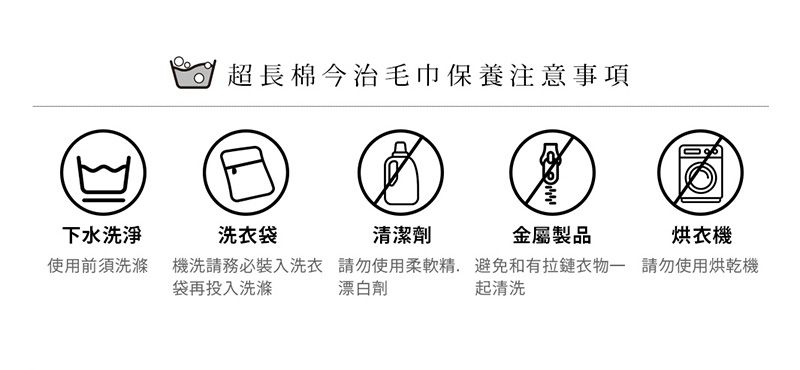 下水洗淨使用前須洗滌超長棉今治毛巾保養注意事項洗衣袋清潔劑金屬製品烘衣機機洗請務必裝入洗衣 請勿使用柔軟精避免和有拉鏈衣物 請勿使用烘乾機袋再投入洗滌 漂白劑起清洗