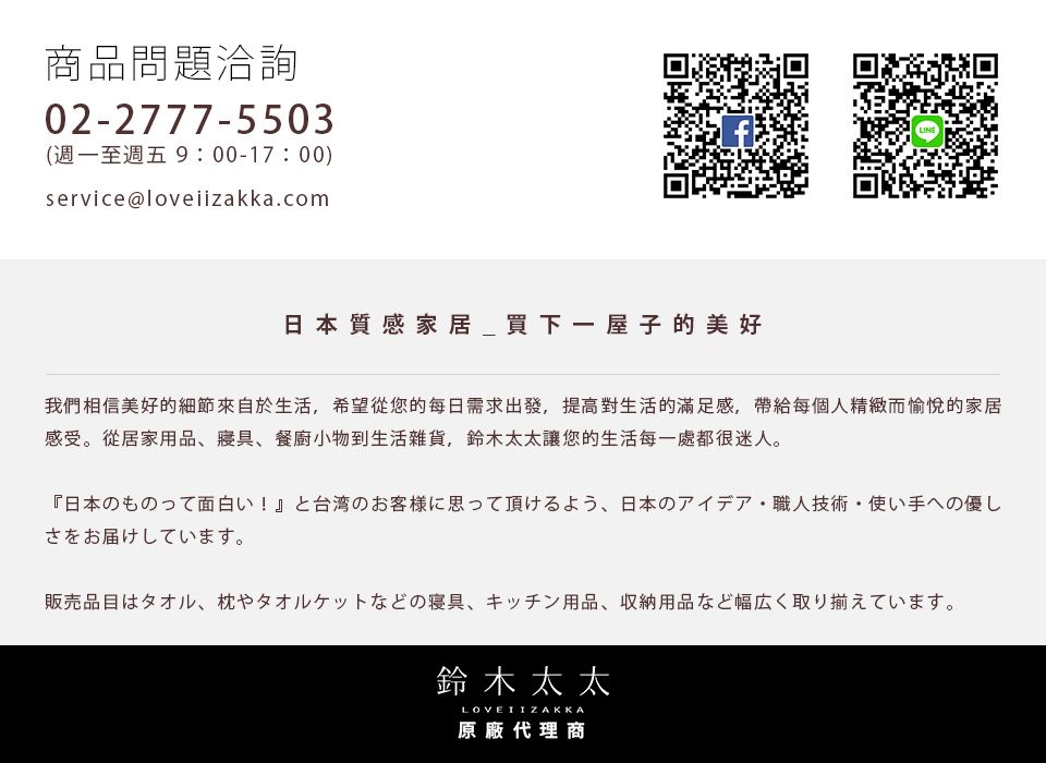 商品問題洽詢02-2777-5503(週一至週五9:00-17:00)service@loveiizakka.com日本質感家居_買下一屋子的美好我們相信美好的細節來自於生活,希望從您的每日需求出發,提高對生活的滿足感,帶給每個人精緻而愉悅的家居感受。從居家用品、、餐廚小物到生活雜貨,鈴木太太讓您的生活每一處都很迷人。日本のものって面白い!  と台湾のお客様に思って頂けるよう、日本のアイデア職人技術使い手への優しさをお届けしています。販売品目はタオル、 枕やタオルケットなどの寝具、キッチン用品、 収納用品など幅広く取り揃えています。鈴木太太LOVEI IZAKKA原廠代理商