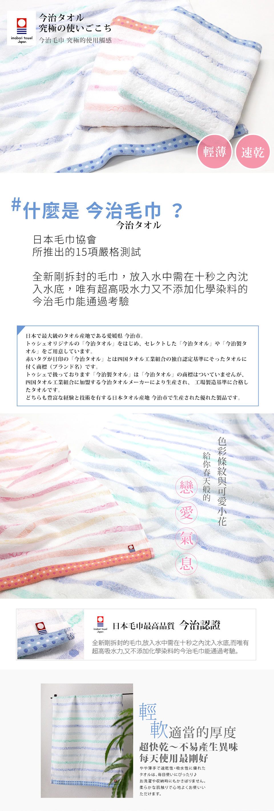 治オル究極使いごこち  治毛巾 究極使觸感輕薄 速乾#什麼 今治毛巾?日本毛巾協會今治タオル所推出的15項嚴格測試全新剛拆封的毛巾,放入水中需在秒之內沈入水底,唯有超高吸水力又不添加化學染料的今治毛巾能通過考驗日本最級のタオル産地である愛媛県 今治市十の今治タ大今治才今治製才用 寸。赤いタグが目印の「今治タオルとは四国タオル工業組合の独自認定基準にそったタオルに付商標()寸。で扱っております 「今治製タオル は 「今治タオルの商標はついていませんが四国タオル工業組合に加盟する今治タオルメーカーにより生産され、 工場製造基準に合格したタオルです。どちらも豊富な経験と技術を有する日本タオル産地 今治市で生産された優れた製品です。的息imabari towelJapan日本毛巾最高品質 今治認證全新剛拆封的毛巾,放入水中需在十秒之沈入水底,而唯有超高吸水力,又不添加化學染料的今治毛巾能通過考驗。輕軟適當的厚度超快乾~不易產生異味每天使用最剛好やや薄手で速乾性吸水性に優れたタオルは、毎日使いにぴったり♪お洗濯や収納時にもかさばりません。柔らかな肌触りで心地よくお使いいただけます。