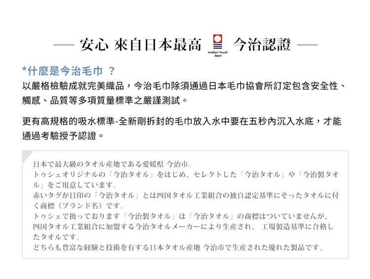 安心 來自日本最高今治認證 *什麼是今治 ?以嚴格檢驗成就完美織品,今治毛巾除須通過日本毛巾協會所訂定包含安全性、觸感、品質等多項質量標準之嚴謹測試更有高規格的吸水標準-全新拆封的毛巾放入水中要在五秒沉入水底,才能通過授予認證。日本で最大級のタオル産地である愛媛県今治市。トゥシェオリジナルの今治タオル をはじめ、セレクトした 「今治タオル や 「今治製タオルをご用意しています。赤いタグが目印の「今治タオルとは四国タオル工業組合の独自認定基準にそったタオルに付く (ブランド名) です。トゥシェで扱っております 「今治製タオル は「今治タオル」の商標はついていませんが、四国タオル工業組合に加盟する今治タオルメーカーにより生産され、 工場製造基準に合格したタオルです。どちらも豊富な経験と技術を有する日本タオル産地 今治市で生産された優れた製品です。