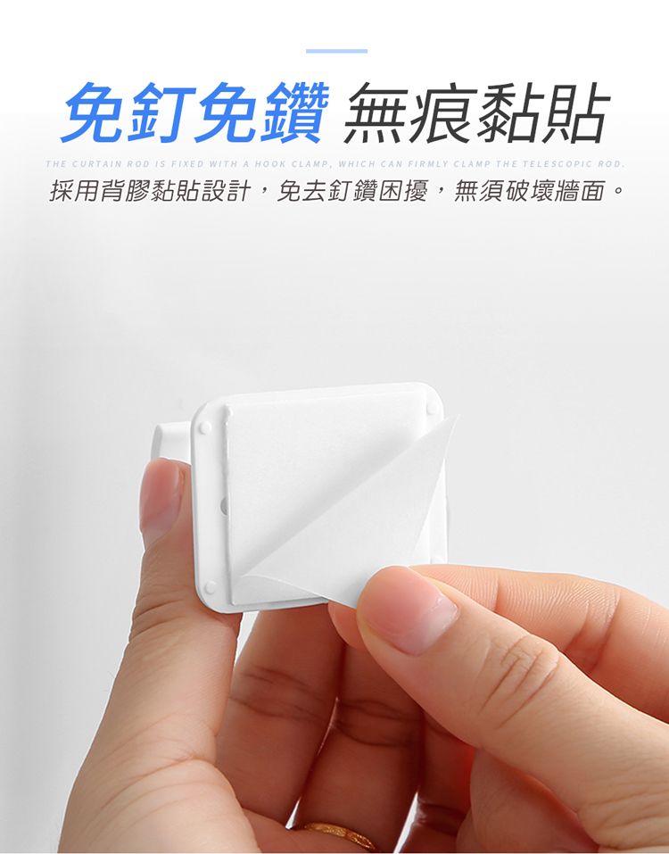 免釘免鑽 無痕黏貼THE CURTAIN ROD IS FIXED WITH A HOOK CLAMP WHICH CAN FIRMLY CLAMP THE TELESCOPIC ROD採用背膠黏貼設計,免去釘鑽困擾,無須破壞牆面。