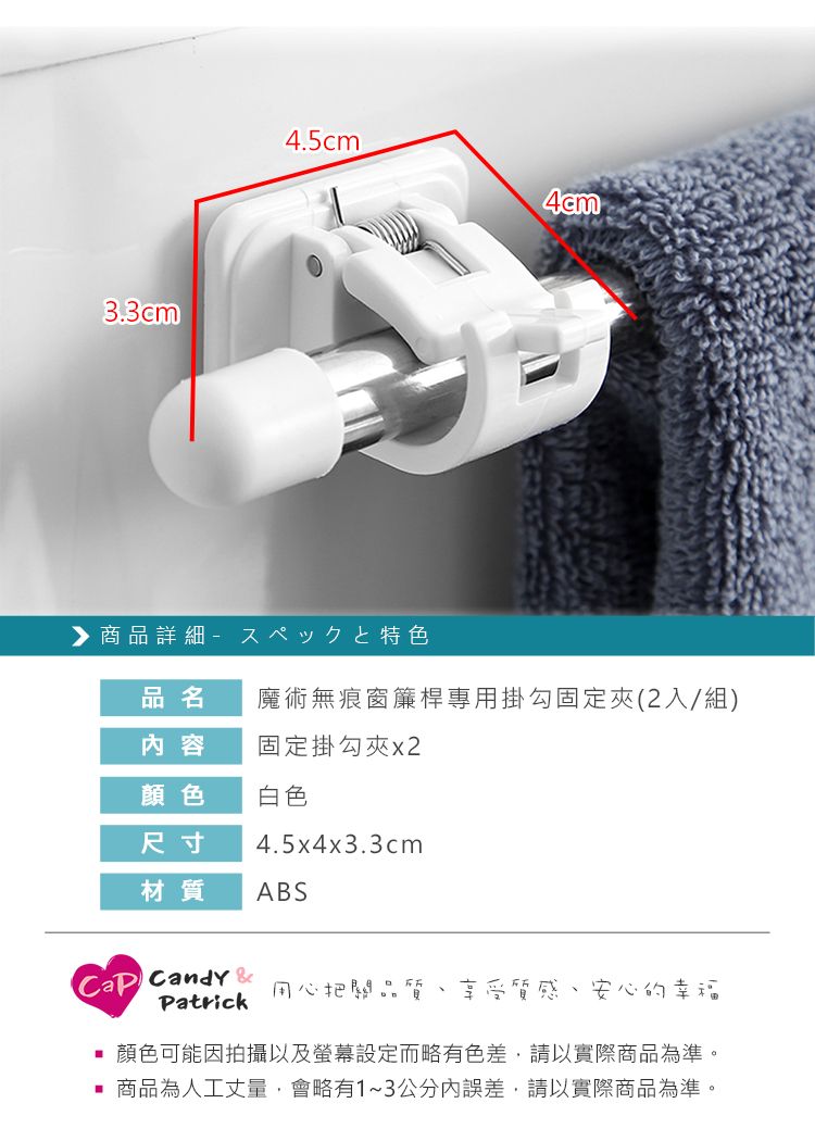 3.3cm4.5cm商品詳細特色品名魔術無痕窗簾桿專用掛勾固定夾(2入/組)内容固定掛勾夾x2顏色白色尺寸4.5x4x3.3cm材質ABS Candy &Patrick用心把關品質、享受質感、安心的幸福 顏色可能因拍攝以及螢幕設定而略有色差,請以實際商品為準。 商品為人工丈量,會略有1~3公分內誤差,請以實際商品為準。