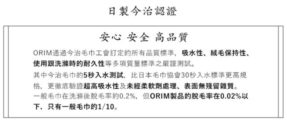 日今治認證安心 安全 高品質ORIM通過今治毛巾工會訂定的所有品質標準,吸水性、保持性、使用跟洗滌時的耐久性等多項質量標準之嚴謹測試。其中今治毛巾的5秒入水測試,比日本毛巾協會30秒入水標準更高規格,更徹底驗證超高吸水性及未經柔軟劑處理、表面無殘留雜質。一般毛巾在洗滌後脫毛率約0.2%,但ORIM製品的脫毛率在0.02%以下,只有一般毛巾的1/10。