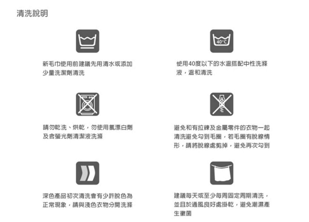 清洗說明40°C新毛巾使用前建議先用清水或添加少量洗潔劑清洗使用40度以下的水溫搭配中性洗滌液溫和清洗請勿乾洗、烘乾勿使用氯漂白劑螢光劑清潔液洗滌避免和有拉鍊及金屬零件的衣物一起清洗避免勾到毛圈若毛圈有脫線情形請將脫線處剪掉,避免再次勾到深色產品初次清洗會有少許脫色為正常現象,請與淺色衣物分開洗滌建議每天或至少每周固定周期清洗,並且於通風良好處掛乾,避免潮濕生黴菌