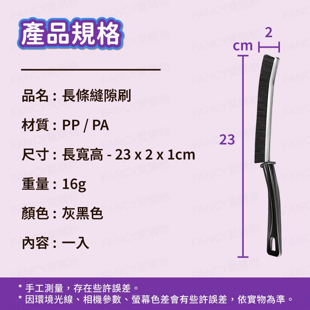產品規格CYFANY物 cm F品名:長條縫隙刷FANC材質:PP/PAFANCY重量:16g尺寸:長寬高 - 23 x 2 x 1cmANCY愛購物FAN 23FANCYFANCY顏色:灰黑色FANCY內容:一入FANCY愛購物FANCYNCY愛購物手工測量,存在些許誤差。ANCY因環境光線、相機參數、螢幕色差會有些許誤差,依實物為準。