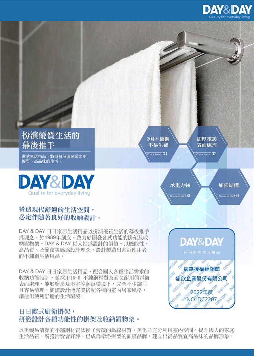 AYQuality for everyday living扮演生活的幕後推手歐式家居精品,將每個家庭帶來更304不鏽鋼不易生鏽Characteristic 01加厚電鍍表面處理Characteristic 02優質高品味的生活。AY&DAYQuality for everyday living營造現代舒適的生活空間,必定伴隨著良好的收納設計。DAY & DAY 日日家居生活精品以扮演優質生活的幕後推手為理念,於1989年創立,致力於開發各式功能的掛架及收納置物架。DAY & DAY 以人性為設計的價值,以機能性高品質、及簡潔美感為設計理念,設計製造出貼近使用者的不鏽鋼生活用品。DAY & DAY 日日家居生活精品,配合國人各種生活需求的收納功能設計,並採用18-8不鏽鋼及耐久耐用的電鍍表面處理,能於廚房及浴室等潮濕環境下,完全不生鏽並且容易清理,簡潔設計能完美搭配各種的室內居家風格,創造出便利舒適的生活環境!日日歐式廚衛掛架,研發設計各種功能性的掛架及收納置物架。Y&DAY承重力強加強結構Characteristic 03Characteristic 04DAY&DAY日日家居生活精品DAY DAY&DADAY&DAYDAY網路授權經銷商忠欣企業股份有限公司DAY&DAY DAY&DADAY2022年度DAY D 以美觀易清潔的不鏽鋼材質汰換了傳統的鐵線材質,美化並充分利用室內空間,提升國人的家庭生活品質,廣獲消費者好評,已成為衛浴掛架的領導品牌,建立出高品質宜高品味的品牌形象。DAY&DAYDAY&DAYDAYDAY&DAY DAYDAY&D