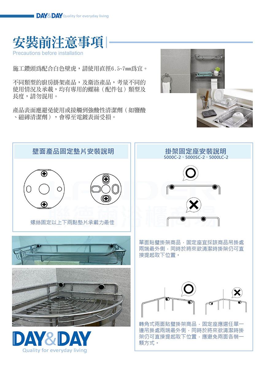 DAYDAY Quality for everyday living安裝前注意事項Precautions before installation施工鑽頭配合白色壁虎請使用徑6.5~7mm。不同類型的廚房掛架產品及衛浴產品考量不同的使用情況及承載均有專用的螺絲配件包)類型及長度請勿混用。產品表面應避免使用或接觸到強酸性清潔劑(如鹽酸磁磚清潔劑),會導至電鍍表面受損。壁面產品固定墊片安裝說明掛架固定座安裝說明螺絲固定以上下兩點墊片承載力最佳DAY&DAYQuality for everyday living5000C-2、5000SC-2、5000LC-2(單面貼架商品,固定座採該商品吊掛處兩端最外側,同時於將來欲清潔時掛架仍可直接提起取下位置。轉角式兩面貼架商品,固定座應選單一邊吊掛處兩端最外側,同時於將來欲清潔時掛架仍可直接提起取下位置,應避免兩面各裝一顆方式。