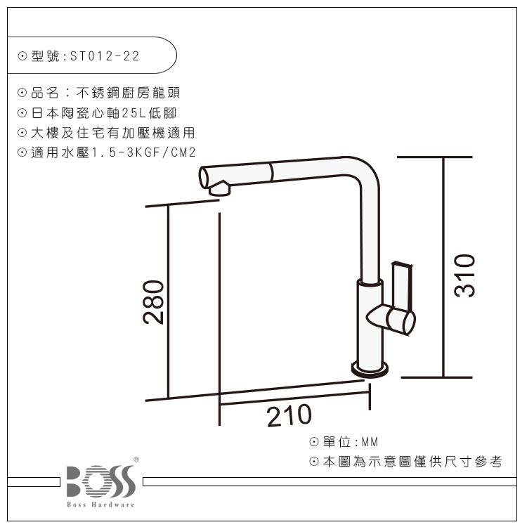 Boss Hardware型號:ST012-22品名:不銹鋼廚房龍頭日本陶瓷心軸25L低腳大樓及住宅有加壓機適用適用水壓1.5-3KGF/CM2280210單位:MM☉本圖為示意圖僅供尺寸參考310