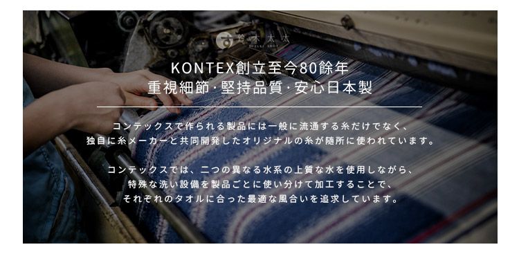 KONTEX 創立至今80重視細節堅持品質・安心日本製コンテックスで作られる製品には一般に流通するだけでなく、独自に糸メーカーと共同開発したオリジナルの糸が随所に使われています。コンテックスでは、二つの異なる水系の上質な水を使用しながら、特殊な洗い設備を製品ごとに使い分けて加工することで、それぞれのタオルに合った最適な風合いを追求しています。