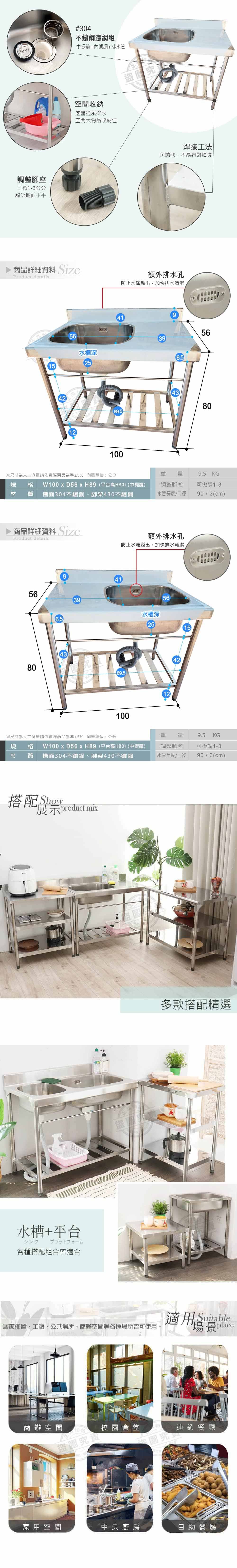 調整腳座可微1-3公分解決地面不平#304不鏽鋼濾網組中提籠+濾網+排水管空間收納底盤通風排水空間大物品收納商品詳細資料 SizeProduct details1556水槽深25414289.5100盜究焊接工法魚鱗狀不易鬆散損壞額外排水孔防止水滿溢出,加快排水清潔56396.54380※尺寸為人工依實際商品為準5% 測量單位:公分重量9.5KG規格  D56 H89(平台高H80)(中提龍)材質 槽面304不鏽鋼、腳架430不鏽鋼調整腳粒水管長度/口徑可微調1-390/3(cm)▶ 商品詳細資料 SizeProduct details額外排水孔防止水滿溢出,加快排水清潔56396.543804189.5100水槽深2556124215※尺寸為人工測量請依實際商品為準±5% 測量單位:公分重 量9.5 KG規 格材 質 槽面304不鏽鋼、腳架430不鏽鋼W100 x D56x H89(平台高H80)(中提龍)調整腳粒可微調1-3水管長度/口徑90/3(cm)搭配Show展示product mix水槽+平台シング プラットフォーム各種搭配組合皆適合盜多款搭配精選居家佈置、工廠、公共場所、商辦空間等各種場所皆可使用適用 Suitable場景Place商辦空間盜圖究校園食堂圖究連鎖餐廳家用空間中央廚房自助餐廳