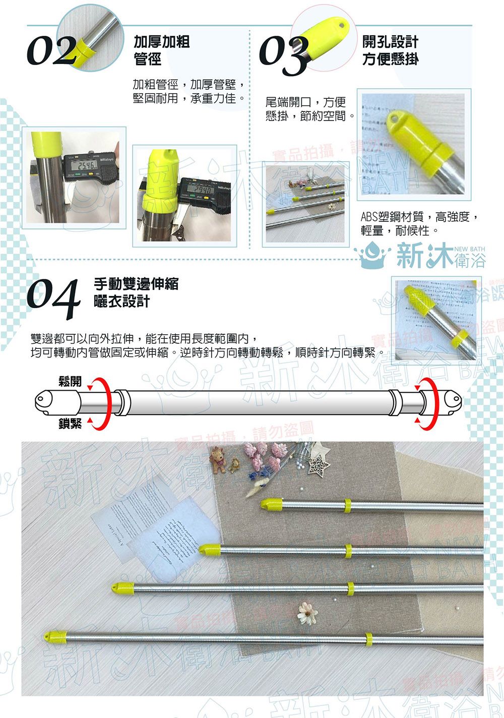 02加厚加粗管徑03開孔設計方便懸掛加粗管徑加厚管壁堅固耐用,承重力佳,尾端開口,方便懸掛,節約空間實品拍攝,請04手動雙邊伸縮曬衣設計BS塑鋼材質,高強度,輕量,耐候性。 衛浴NEW BATH雙邊都可以向外拉伸,能在使用長度範圍,均可轉動內管做固定或伸縮。逆時針方向轉動轉鬆,順時針方向轉緊。鬆開鎖緊。拍攝,請勿盜A 盜圖
