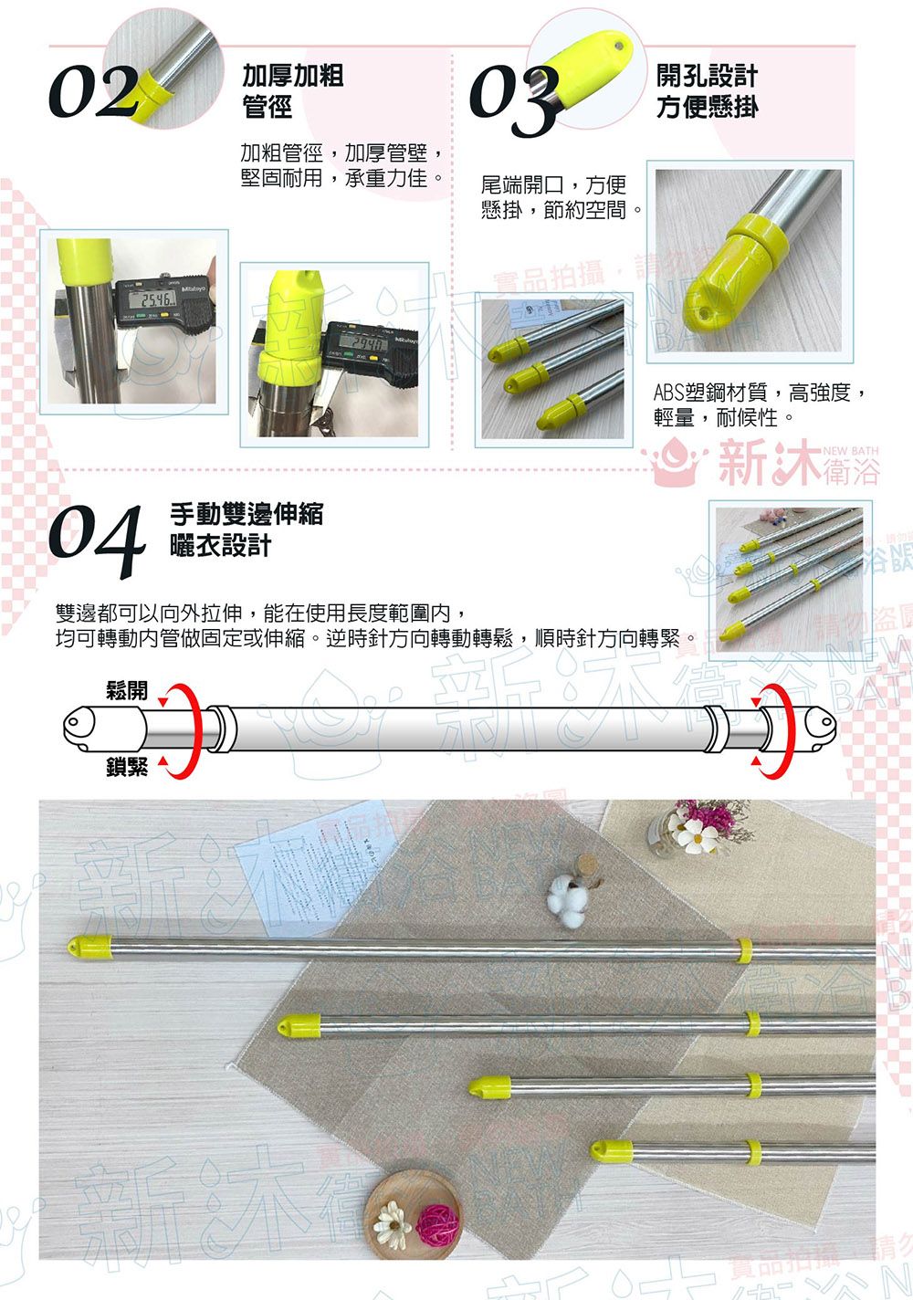 02加厚加粗管徑03開孔設計方便懸掛加粗管徑,加厚管壁堅固耐用,承重力佳尾端開口,方便懸掛,節約空間。04手動雙邊伸縮曬衣設計實品拍攝,請ABS塑鋼材質,高強度,輕量,耐候性。NEW BATH雙邊都可以向外拉伸,能在使用長度範圍,均可轉動內管做固定或伸縮。逆時針方向轉動轉鬆,順時針方向轉緊。鬆開鎖緊