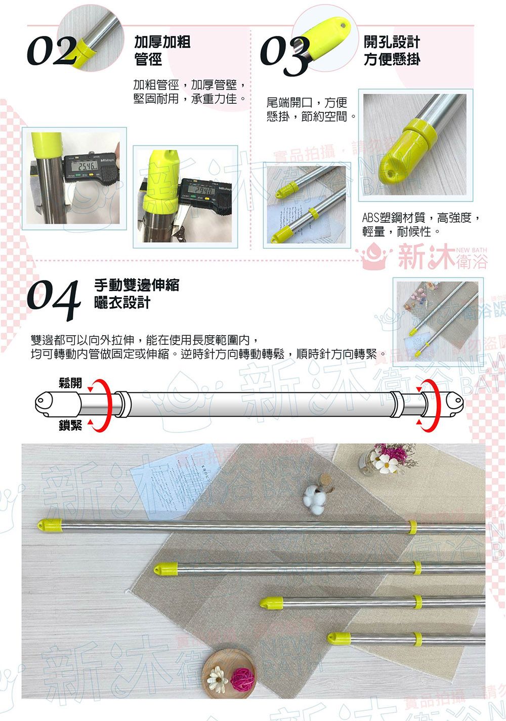 02加厚加粗管徑03開孔設計方便懸掛加粗管徑,加厚管壁堅固耐用,承重力佳尾端開口,方便懸掛,節約空間。04手動雙邊伸縮曬衣設計實品拍攝,請ABS塑鋼材質,高強度,輕量,耐候性。衛浴NEW BATH雙邊都可以向外拉伸,能在使用長度範圍,均可轉動內管做固定或伸縮。逆時針方向轉動轉鬆,順時針方向轉緊。鬆開鎖緊