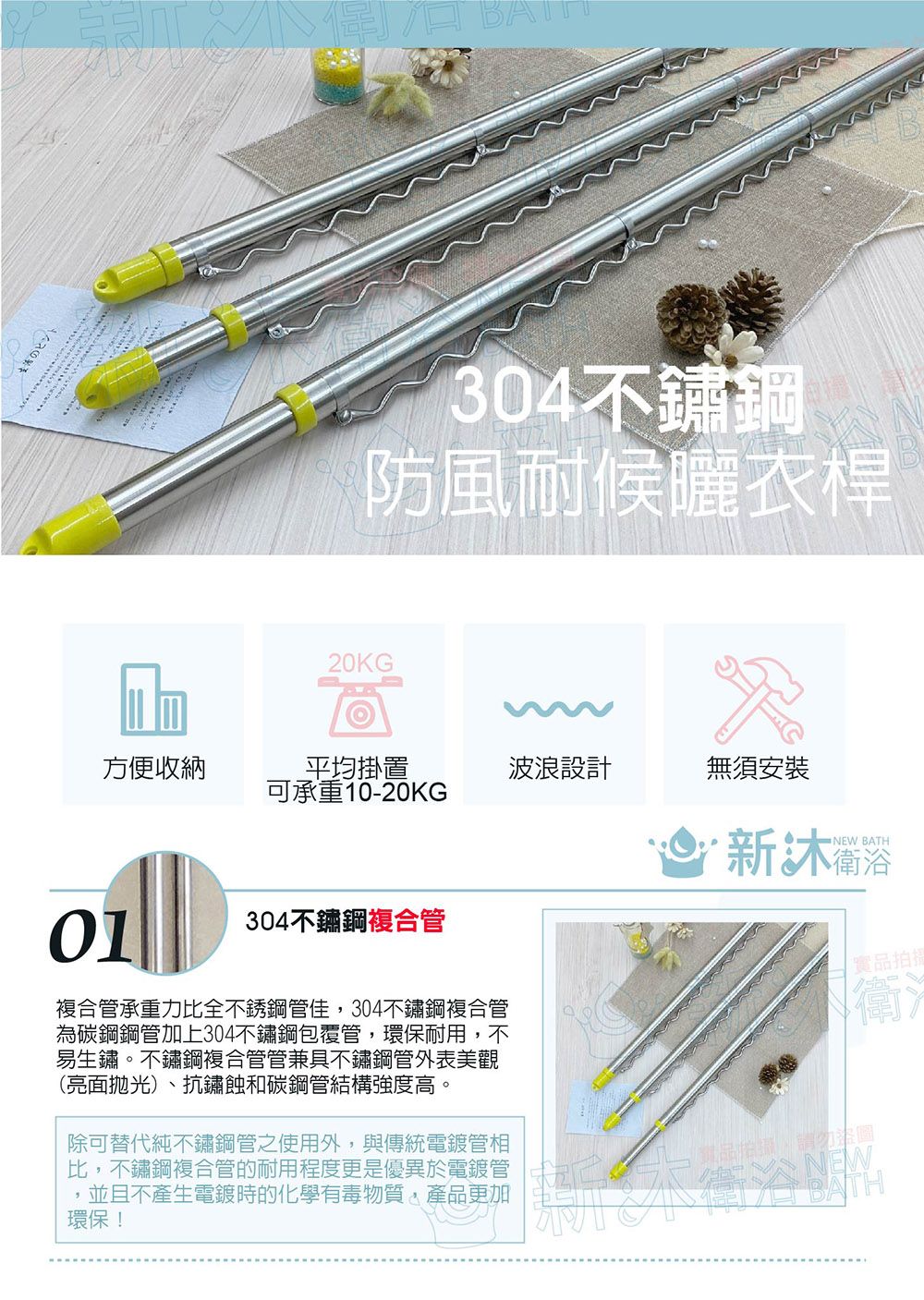 20KG BA´304不鏽鋼防風耐候曬衣桿方便收納平均掛置波浪設計無須安裝可承重10-20KG01304不鏽鋼複合管NEW BATH新複合管承重力比全不銹鋼管佳,304不鏽鋼複合管為碳鋼鋼管加上304不鏽鋼包覆管,環保耐用,不易生鏽。不鏽鋼複合管管兼具不鏽鋼管外表美觀(亮面拋光)、抗鏽蝕和碳鋼管結構強度高。除可替代純不鏽鋼管之使用外,與傳統電鍍管相比,不鏽鋼複合管的耐用程度更是優異於電鍍管並且不產生電鍍時的化學有毒物質,產品更加環保!NEW實品拍衛BATH