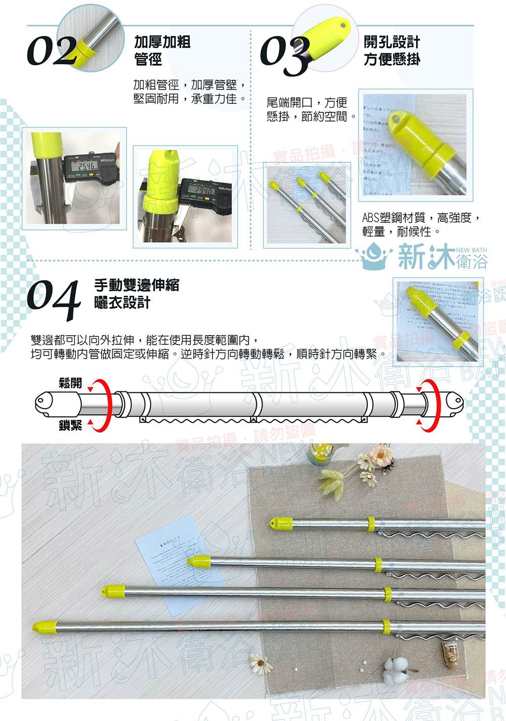 02加厚加粗管徑加粗管徑加厚管壁堅固耐用,承重力佳,04手動雙邊伸縮曬衣設計03尾端開口,方便懸掛,節約空間。開孔設計方便懸掛實品拍攝,請ABS塑鋼材質,高強度,輕量,耐候性。 衛浴NEW BATH雙邊都可以向外拉伸,能在使用長度範圍,均可轉動內管做固定或伸縮。逆時針方向轉動轉鬆,順時針方向轉緊。鬆開鎖緊勿盜ヒント盜圖