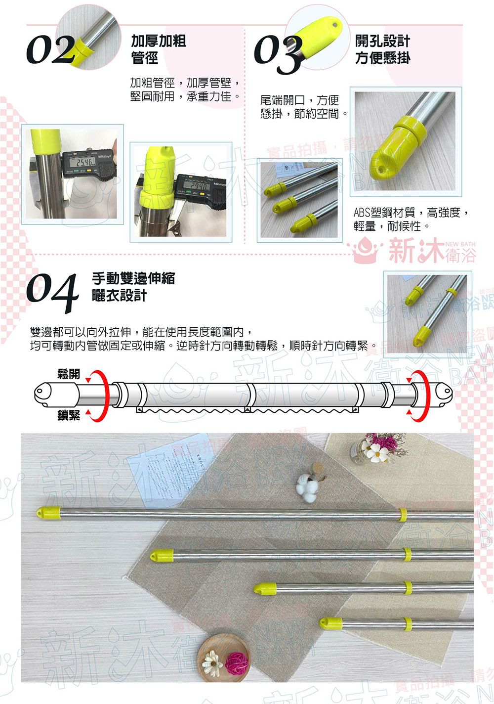 02加厚加粗管徑03開孔設計方便懸掛加粗管徑,加厚管壁堅固耐用,承重力佳尾端開口,方便懸掛,節約空間。04手動雙邊伸縮曬衣設計實品拍攝,請ABS塑鋼材質,高強度,輕量,耐候性。新NEW BATH雙邊都可以向外拉伸,能在使用長度範圍,均可轉動內管做固定或伸縮。逆時針方向轉動轉鬆,順時針方向轉緊。鬆開鎖緊
