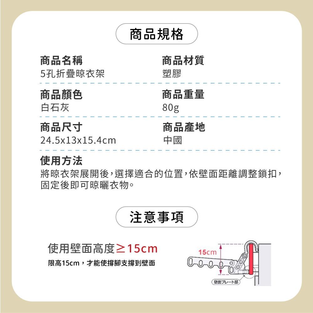 商品名稱5孔折疊晾衣架商品顏色商品規格商品材質商品重量塑膠白石灰80g商品尺寸商品產地24.5x13x15.4cm中國使用方法將晾衣架展開後,選擇適合的位置,依壁面距離調整鎖扣,固定後即可晾曬衣物。注意事項使用壁面高度≥15cm15cm限高15cm,才能使撐腳支撐到壁面壁面