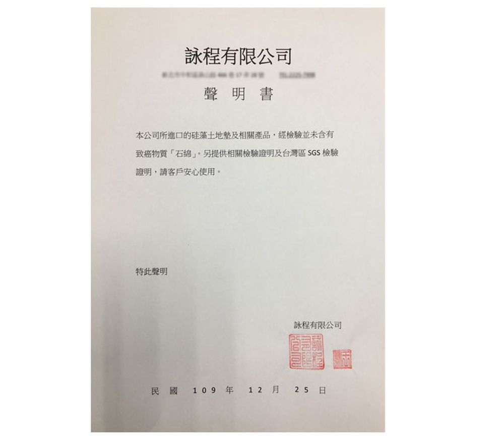 程有限公司聲明書本公司所進口的硅藻土地及相關產品,經檢驗並未含有致癌物質「石提供相關檢驗證明及台灣區 SGS 檢驗證明,請客戶安心使用。特此聲明詠程有限公司民國 109 年12 月25日