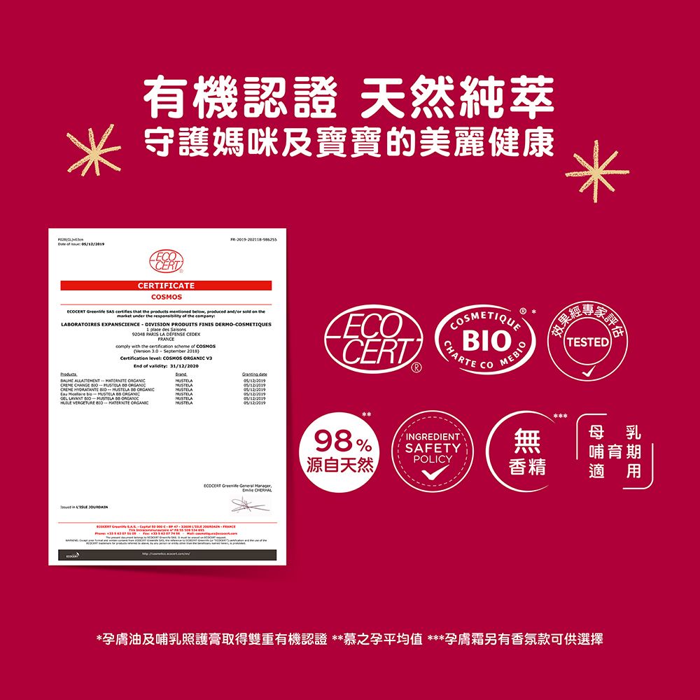 有機認證 天然純萃守護媽咪及寶寶的美麗健康CERTCERTIFICATE  SAS certifies that  products  below     themarket under the   the LABRATOIRES EXPANSCIENCE  DIVISION PRODUITS FINIS DERMOS  des 92048 PARIS LA   with the certification scheme of  3.0 September 2018Certification level: SMOS  End of validity: 31/12/2020        O CREME HYDRATANTE         ORGANICCERT98%COSMETIQUEBIOCHARTEINGREDIENTSAFETYCOMEBIOTESTED無POLICY源自天然香精母乳哺育期適用    FRANCE*孕膚油及哺乳照護膏取得雙重有機認證 **慕之孕平均值 ***孕膚霜另有香氛款可供選擇