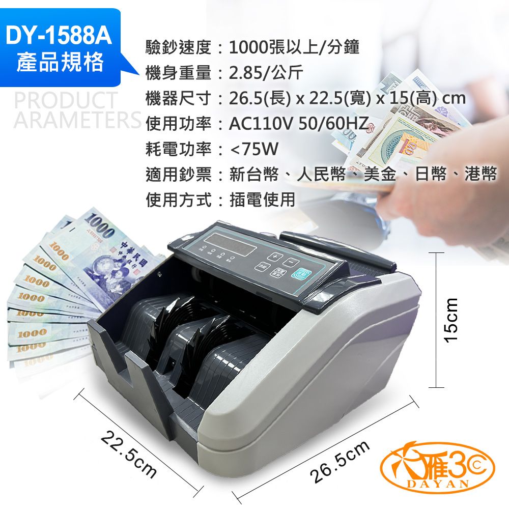 DY-1588A產品規格驗鈔速度:張以上/分鐘PRODUCT機身重量:2.85/公斤機器尺寸:26.5(長)x22.5(寬)x 15(高) cmARAMETER 使用功率:AC0V 50/60HZ耗電功率:75W適用鈔票:新台幣、人民幣、美金、日幣、港幣使用方式:插電使用111000 中華民國中央銀行100010001000100010001000100022.5cm田圍26.5cm15cmDAYAN