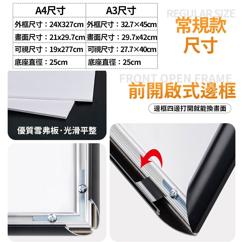 A4尺寸A3尺寸外框尺寸:24X327cm 外框尺寸:32.745cm畫面尺寸:21x29.7cm 畫面尺寸:29.7x42cm可視尺寸:19x277cm 可視尺寸:27.7×40cm底座直徑:25cm 底座直徑:25cmREGULAR SIZE常規款尺寸FRONT OPEN FRAME前開啟式邊框邊框四邊打開就能換畫面優質雪弗板·光滑平整