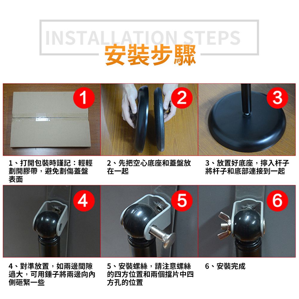 INSTALLATION STEPS1安裝步驟231、打開包裝時謹記:輕輕劃開膠帶,避免劃傷蓋盤表面42、先把空心底座和蓋盤放在一起3、放置好底座,入杆子將杆子和底部連接到一起LO4、對準放置,如兩邊間隙過大,可用錘子將兩邊向內側砸緊一些5、安裝螺絲,請注意螺絲的四方位置和兩個擋片中四方孔的位置6、安裝完成6