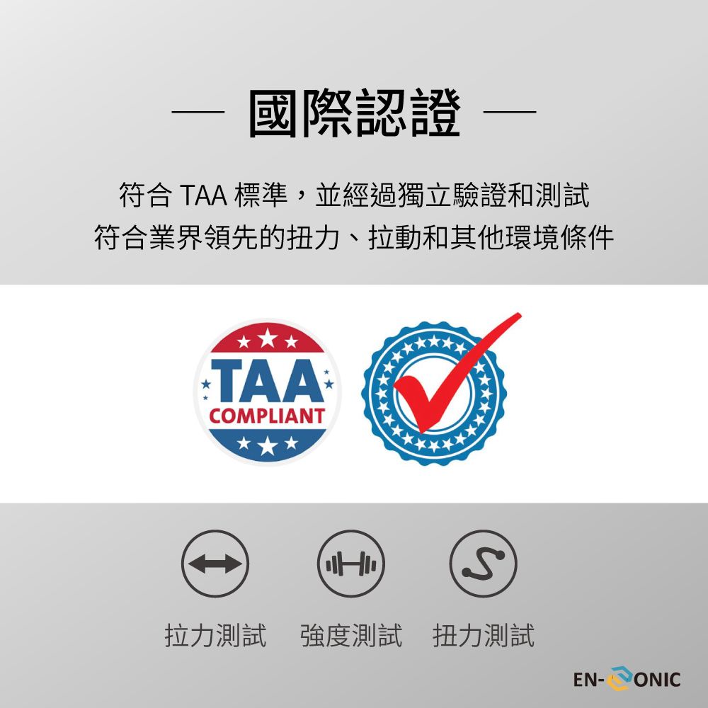 國際認證符合 TAA 標準,並經過獨立驗證和測試符合業界領先的扭力、拉動和其他環境條件TAACOMPLIANT拉力測試 強度測試 扭力測試EN