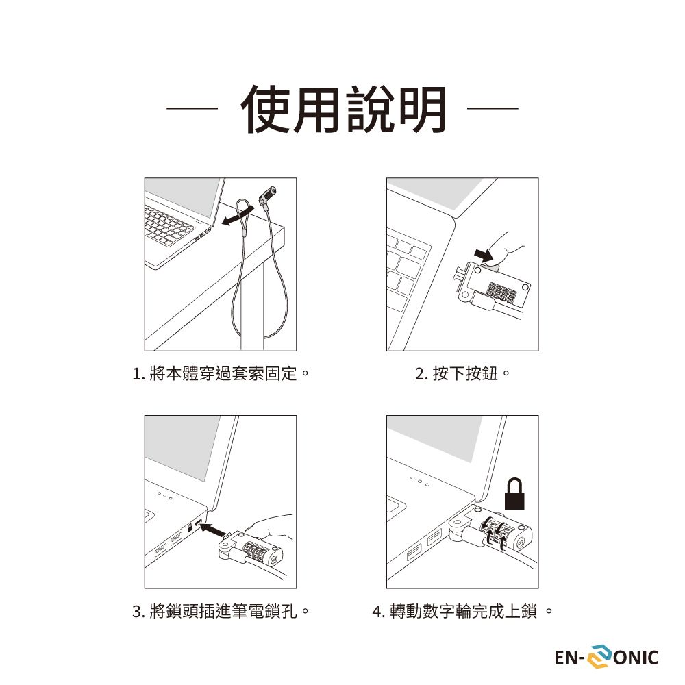 使用說明 1. 將本體穿過套索固定。2. 按下按鈕。3. 將鎖頭插進筆電鎖孔。4. 轉動數字輪完成上鎖。EN