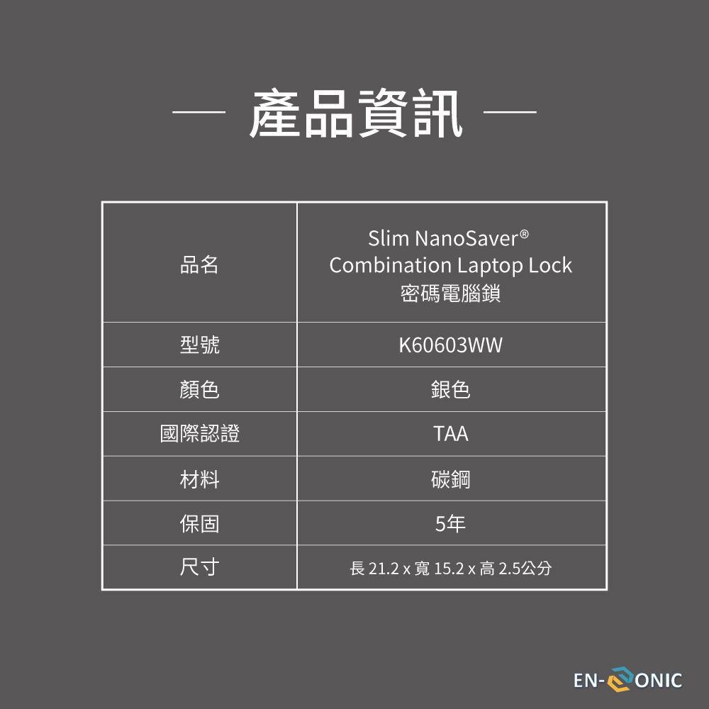 產品資訊 品名型號顏色國際認證Slim NanoSaver®Combination Laptop Lock密碼電腦鎖K60603WW銀色TAA鋼材料保固尺寸長 21.2  寬 15.2 x 高2.5公分5年EN