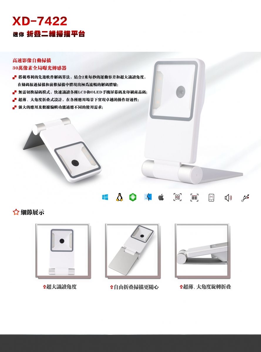 XD-7422迷你 暨二維平台高速影像自動掃描30萬像素局光搭載專利的先進軟件算法,结合2每秒的運動容差和識讀角度,在條碼掠過掃描和前推掃描中體現出極為流暢的解碼體驗無需切换掃碼模,快速識讀各種LCD和OLED手機屏幕碼及印刷商品碼超薄、大角度式設計,在各種應用場景下實現卓越的操作舒適性;的應用及數據編輯功能適應不同的使用需求;展示超大識讀角度掃描全超薄、大角度旋轉折叠