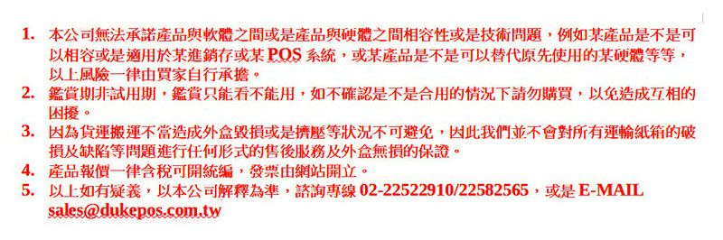 1.本公司無法承諾產品與軟體之間或是產品與硬體之間相容性或是技術問題,例如某產品是不是可以相容或是適用於某進銷存或某POS系統,或某產品是不是可以替代原先使用的某硬體等等,以上風險一律由買家自行承擔。2.試用期,鑑賞只能看不能用,如不確認是不是合用的情況下請勿購買,以免造成互相的困擾。3. 因為貨運搬運不當造成外盒毀損或是擠壓等狀況不可避免,因此我們並不會對所有運輸紙箱的破損及缺陷等問題進行任何形式的售後服務及外盒無損的保證。4. 產品報價一律含稅可開統編,發票由網站開立。5. 以上如有疑義,以本公司解釋為準,諮詢專線02-22522910/22582565,或是E-MAILsales@dukepos.com.tw