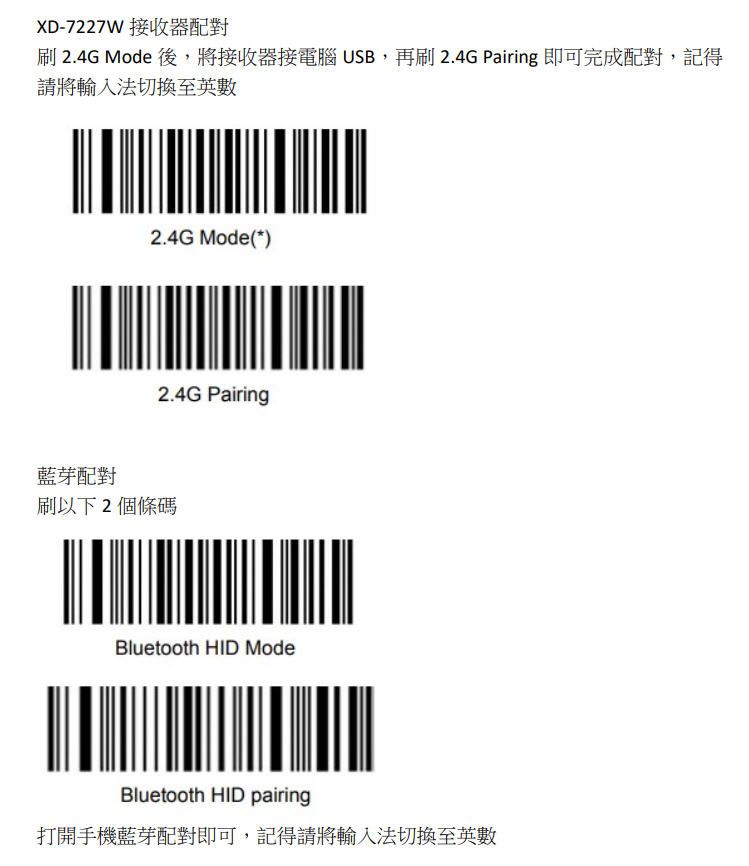 XD-7227W 接收器配對刷 2.4G Mode 後,將接收器接電腦 USB,再刷 2.4G Pairing 即可完成配對,記得請將輸入法切換至英數2.4G Mode(*)2.4G Pairing藍芽配對刷以下2個條碼Bluetooth HID ModeBluetooth HID pairing打開手機藍芽配對即可,記得請將輸入法切換至英數