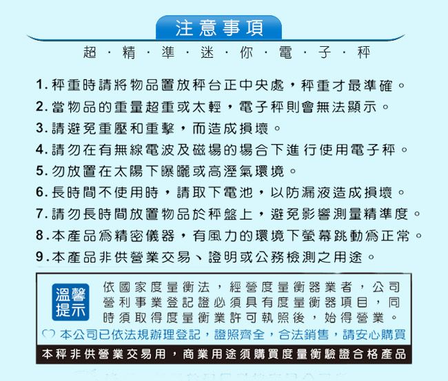 注意事項    準迷你電·子·秤1. 秤重時請將物品置放秤台正中央處,秤重才最準確。2.當物品的重量超重或太輕,電子秤則會無法顯示。3. 請避免重壓和重擊,而造成損壞。4.請勿在有無線電波及磁場的場合下進行使用電子秤。5.勿放置在太陽下曝曬或高溼氣環境。6. 長時間不使用時,請取下電池,以防漏液造成損壞。7.請勿長時間放置物品於上,避免影響測量精準度。8.本產品為精密儀器,有風力的環境下跳動為正常。9.本產品非供營業交易、證明或公務檢測之用途。溫馨提示依國家度量衡法,經營度量衡器業者,公司營利事業登記證必須具有度量衡器項目,同時須取得度量衡業許可執照後,始得營業。本公司已依法規辦理登記,證照齊全,合法銷售,請安心購買本秤非供營業交易用,商業用途須購買度量衡驗證合格產品