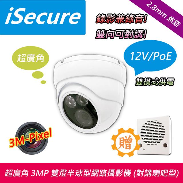  iSecure_2.8mm 超廣角 3MP 雙燈半球型網路攝影機 (出廠標配 12V 電源與 3W 對講小喇吧), H.265 旗艦商品: 三百萬像素_錄影兼錄音_雙向可對講, 最大賣點: 雙模式供電 (12V/PoE), 主要特點: 畫質超清晰! 色彩超鮮明!