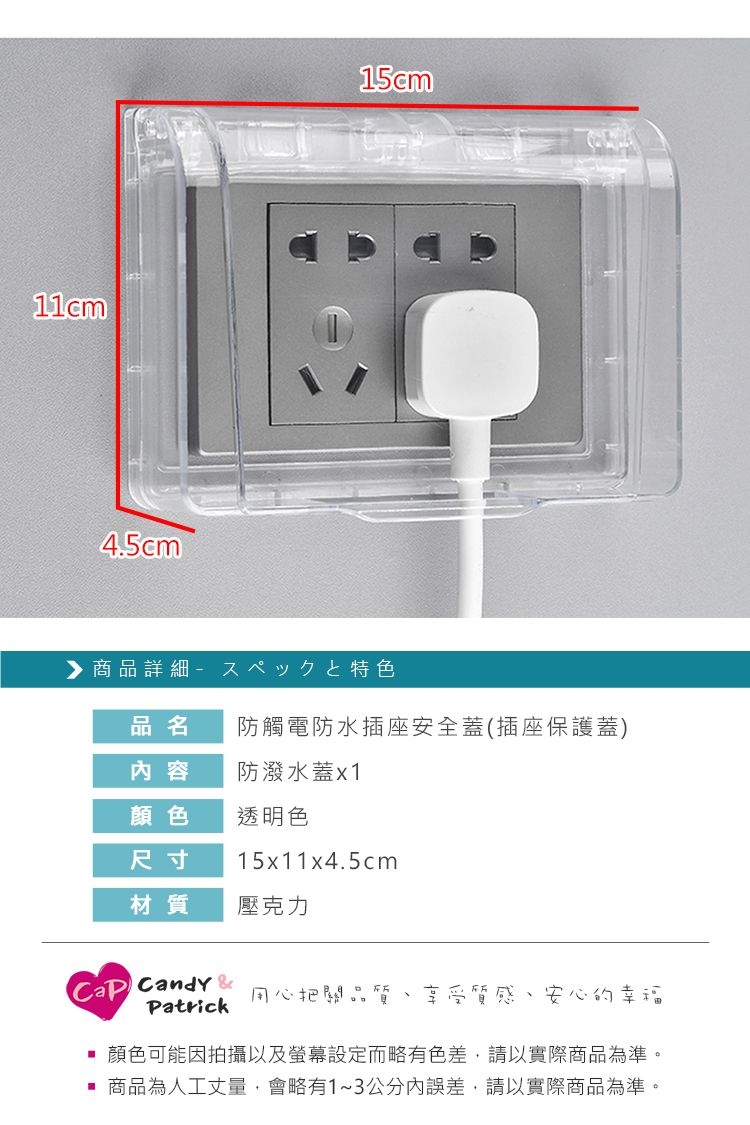 4.5cm15cm商品詳細 - スペックと特色品名防觸電防水插座安全蓋(插座保護蓋)容防潑水蓋x1顏色透明色尺寸15x11x4.5cm材質壓克力 Candy Patrick用心把關品質 享受質感、安心的幸福顏色可能因拍攝以及螢幕設定而略有色差,請以實際商品為準。 商品為人工丈量,會略有1~3公分內誤差,請以實際商品為準。