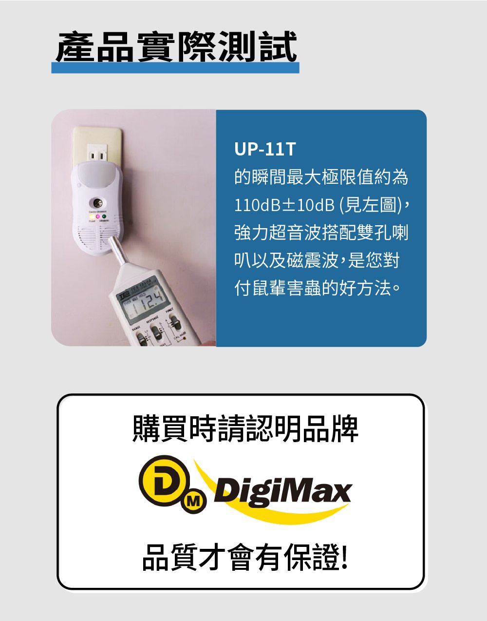 產品實際測試 TES UP-11T的瞬間最大極限值約為110dB±10dB (見左圖),強力超音波搭配雙孔喇叭以及磁震波,是您對付鼠輩害蟲的好方法。購買時請認明品牌MDigiMax品質才會有保證!