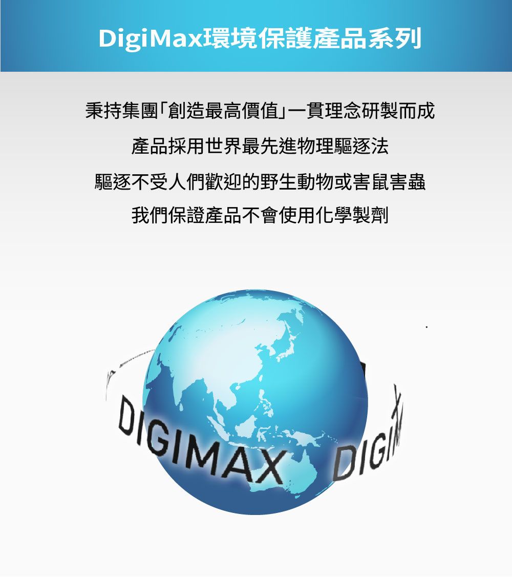 DigiMax環境保護產品系列秉持集團「創造最高價值」一貫理念研製而成產品採用世界最先進物理驅逐法驅逐不受人們歡迎的野生動物或害鼠害蟲我們保證產品不會使用化學製劑MAXDIGI