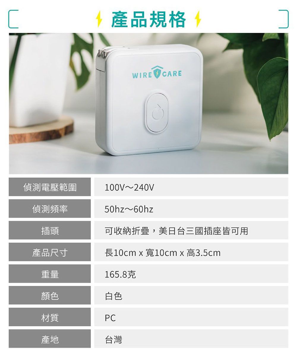 28產品規格 WIRE CARE偵測電壓範圍100V~240V50hz~60hz偵測頻率插頭可收納折疊,美日台三國插座皆可用產品尺寸長10cm x 寬10cmx高3.5cm重量165.8克顏色材質白色PC產地台灣