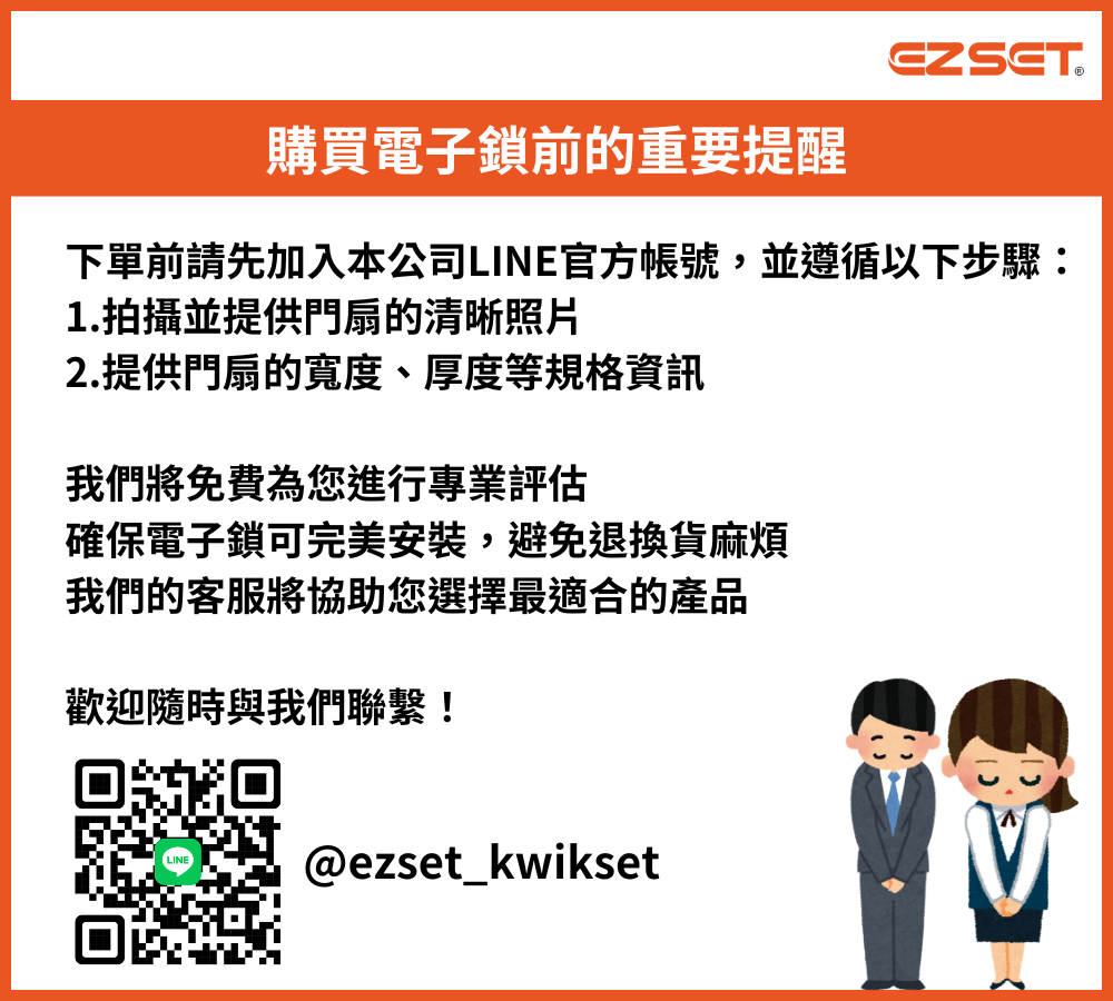 EZSET購買電子鎖前的重要提醒下單前請先加入本公司LINE官方帳號,並遵循以下步驟:1.拍攝並提供門扇的清晰照片2.提供門扇的寬度、厚度等規格我們將免費為您進行專業評估確保電子鎖可完美安裝,避免退換貨麻煩我們的客服將協助您選擇最適合的產品歡迎隨時與我們聯繫!LINE@ezset_kwikset