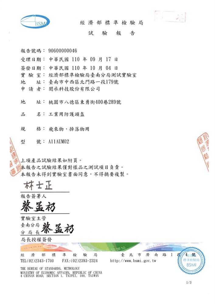 BSM濟標準檢驗局試驗報告報告號碼: 90600000046受理期: 中華民國110年09月17日簽發日期: 中華民國 110 年 10月04日實驗室: 經濟部標準檢驗局臺南分局測試實驗室 址: 臺南中西區北門路一段179號申請者: 承科技股份有限公司 址: 桃園市八德區東勇街400巷289號品 名: 工業用防護頭盔規格: 飛來物掉落物用型 號: A11AUM02上項產品試驗結果如附頁。本報告之試驗結果僅對樣品之測試項目負責。本報告未得到實驗室書面同意不得摘要複製。林士正報告簽署人實驗室主管臺南分局分局長礽局長授權簽發經 濟 部 標 準 檢驗局臺北市濟南路 14號TEL(02)2343-1700 FAX:(02)2393-2324THE BUREAU OF STANDARDS, METROLOGYMINISTRY OF ECONOMIC AFFAIRS, REPUBLIC OF CHINA4 CHINAN ROAD,SECTION 1. TAIPEI, 100, TAIWANhttp://www.bsmi.gov.tw標準檢驗局BSMI1/3