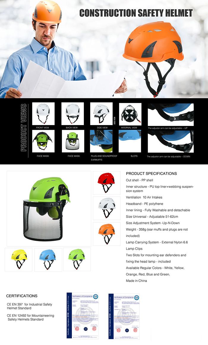 PRODUCT SCERTIFICATIONSCONSTRUCTION SAFETY HELMETFRONT VIEWBACK VIEW VIEWINTERNAL VIEW   can  FACE MASKFACE MASKPLUG AND SOUNDPROOFEARMUFFSSLOTSThe   can be DOWNCE EN 397 for Indutrial SafetyHelmet StandardCE EN 12492 for MountaineeringSafety Helmets StandardPRODUCT SPECIFICATIONSOut shell  PP shellInner structure  PU top liner+webbing suspension systemVentilation 10 Air IntakesHeadband  PE polytheneInner lining  Fully Washable and detachableSize Universal  Adjustable 5162cmSize Adjustment System UpN-DownWeight - 358g (ear muffs and plugs are notincluded)Lamp Carrying System - External Nylon 6.6Lamp ClipsTwo Slots for mounting ear defenders andfixing the head lamp - includedAvailable Regular Colors - White YellowOrange Red, Blue and Green,Made in China     s