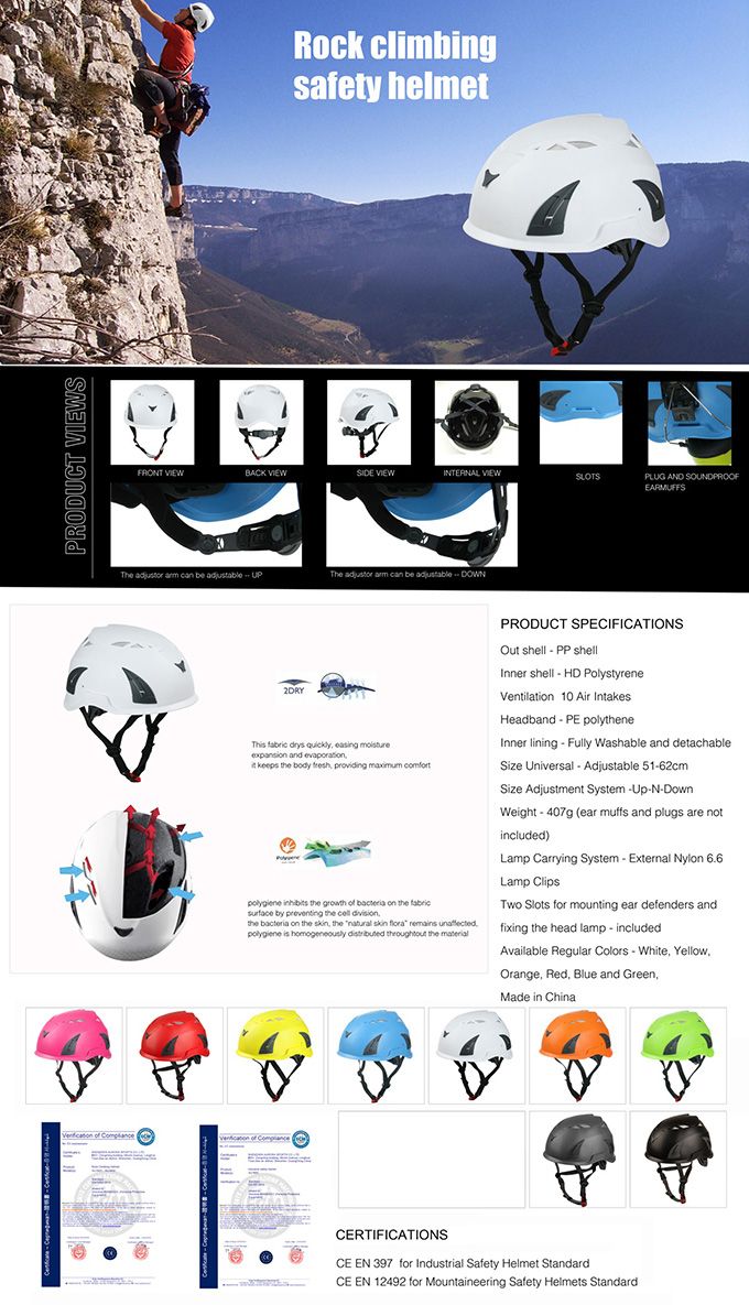 PRODUCT SRock climbingsafety helmetFROT BACK VIEWSIDE VIEWINTERNAL VIEWSLOTSPLUG AND SOUNDPROOFEARMUFFSThe    be   The    be  DOWN2DRY      and    body  providing maximum    growth of     by  the  the  on the skin the natural skin flora remains      the PRODUCT SPECIFICATIONSOut shell   shellInner shell  HD PolystyreneVentilation 10 Air IntakesHeadband PE polytheneInner lining  Fully Washable and detachableSize Universal  Adjustable 5162cmSize Adjustment System NDownWeight  407g (ear muffs and plugs are notincluded)Lamp Carrying System  External Nylon 6.6Lamp ClipsTwo Slots for mounting ear defenders andfixing the head lamp - includedAvailable Regular Colors - White YellowOrange Red, Blue and Green,Made in ChinaCERTIFICATIONSCE EN 397 for Industrial Safety Helmet StandardCE EN 12492 for Mountaineering Safety Helmets Standard