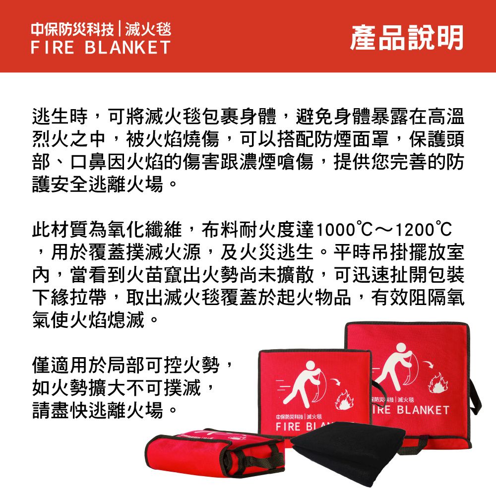 中保防災科技滅火毯FIRE BLANKET產品說明逃生時,可將滅火毯包裹身體,避免身體暴露在高溫烈火之中,被火焰燒傷,可以搭配防煙面罩,保護頭部、口鼻因火焰的傷害濃煙嗆傷,提供您完善的防護安全逃離火場。此材質為氧化纖維,布料耐火度達1000~1200,用於覆蓋撲滅火源,及火災逃生。平時吊掛擺放室,當看到火苗竄出火勢尚未擴散,可迅速扯開包裝下緣拉帶,取出滅火毯覆蓋於起火物品,有效阻隔氧氣使火焰熄滅。僅適用於局部可控火勢,如火勢擴大不可撲滅,請盡快逃離火場。防災科技|滅火毯 BLANKET中保防災科技|滅火毯FIRE