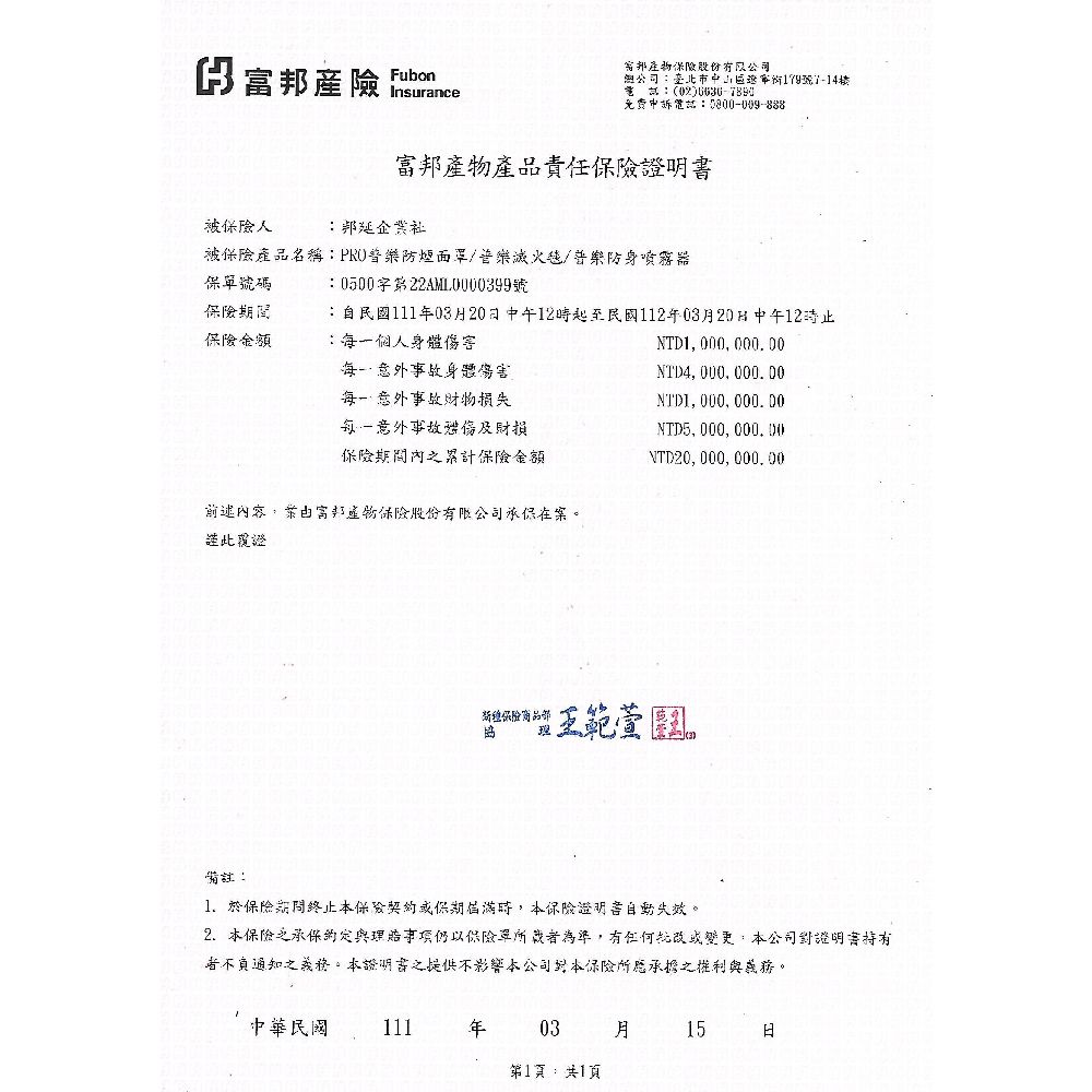 邦股份有限公司產險 Fubon(02)免费話0800-009-888臺北市中179號-14樓電富邦產品責任證明書被險人:邦延企業被產品名稱:防煙面罩/滅火/防身噴霧器保號碼:0500字第號保險保險金額:自民國1110320中午12起至民國112年03月20日中午12止:個人身體傷害NTD1000000.00身體傷害意外事故損失NTD4,000,000.00NTD1, 000,000.00每一意外事故財損NTD5,000,000.00保險間保險金額NTD20, 000, 000, 00前述內容,富邦產物保險股份有限公司在案。謹此覆證新保險商品部王範萱備註:1. 於保險期間終止保險保期時,保險證明書自動失效。2. 本保險之與項仍以保險單為準,有任何或變更,本公司證明書者不負通知之。本證明書之提供不影響本公司本保險所應承擔之與義務。中華民國 111年03 月15日第1頁:共1頁