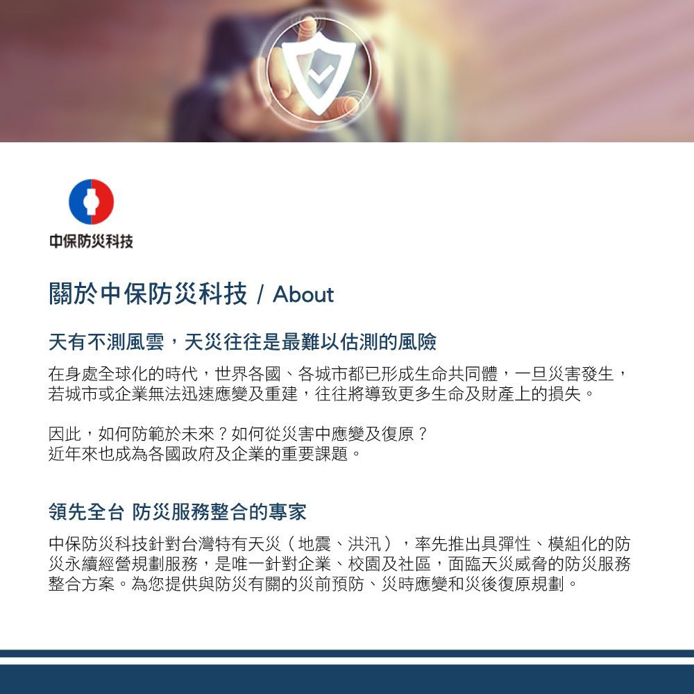 中保防災科技關於中保防災科技/ About天有不測風雲,天災往往是最難以估測的風險在身處全球化的時代,世界各國、各城市都已形成生命共同體,一旦災害發生,若城市或企業無法迅速應變及重建,往往將導致更多生命及財產上的損失。因此,如何防範於未來?如何從災害中應變及復原?近年來也成為各國政府及企業的重要課題。領先全台 防災服務整合的專家中保防災科技針對台灣特有天災(地震、洪汛),率先推出具彈性、模組化的防災永續經營規劃服務,是唯一針對企業、校園及社區,面臨天災威脅的防災服務整合方案。為您提供與防災有關的災前預防、災時應變和災後復原規劃。