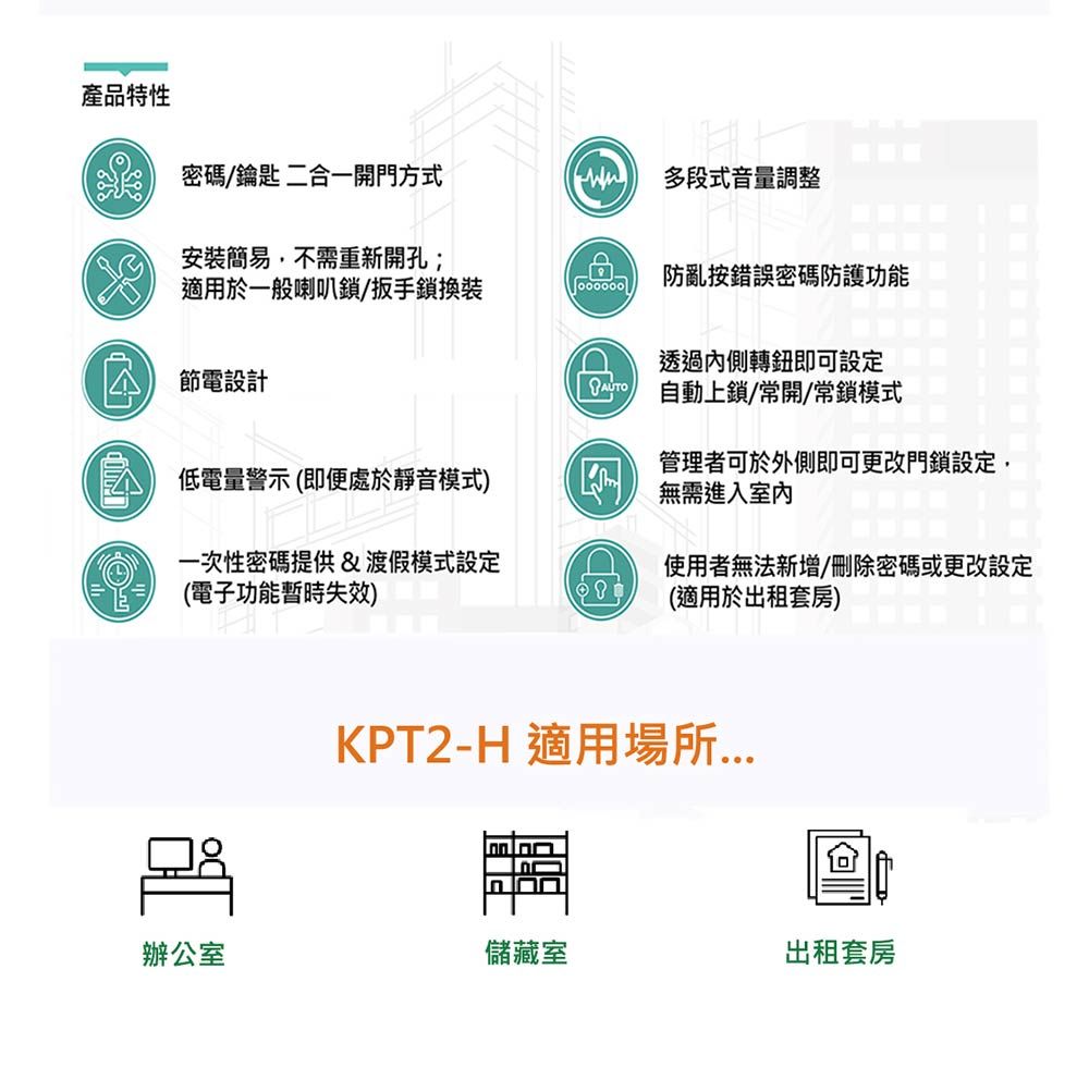 產品特性密碼/鑰匙 二合一開門方式多段式音量調整安裝簡易,不需重新開孔;適用於一般喇叭鎖/扳手鎖換裝防亂按錯誤密碼防護功能透過內側轉鈕即可設定節電設計 自動上鎖/常開/常鎖模式低電量警示(即便處於靜音模式管理者可於外側即可更改門鎖設定,無需進入室內一次性密碼提供渡假模式設定(電子功能暫時失效)&D)使用者無法新增/刪除密碼或更改設定(適用於出租套房)KPT2-H 適用場所辦公室儲藏室出租套房